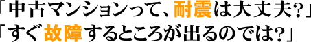 「中古マンションって、耐震は大丈夫？」「すぐ故障するところが出るのでは？」