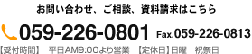 お問い合わせ、ご相談、資料請求はこちら 059-226-0801 Fax.059-226-0813 【受付時間】　平日AM9:00より営業　【定休日】日曜　祝祭日