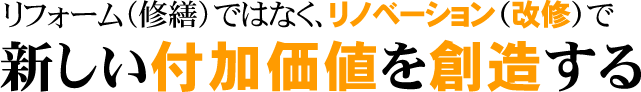 リフォーム（修繕）ではなく、リノベーション（改修）で 新しい付加価値を創造する